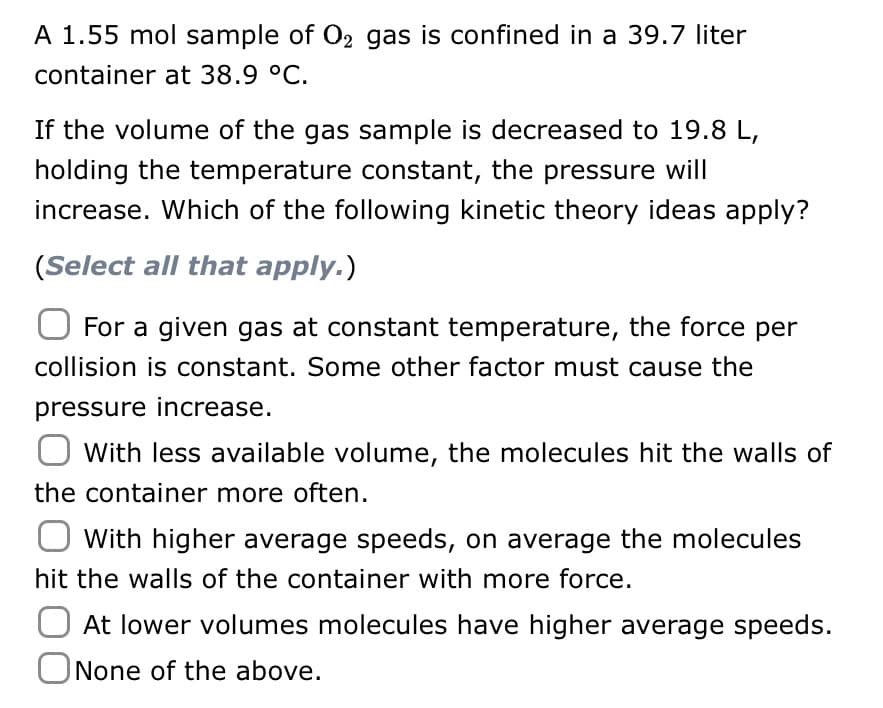 A 1.55 mol sample of O₂ gas is confined in a 39.7 liter
container at 38.9 °C.
If the volume of the gas sample is decreased to 19.8 L,
holding the temperature constant, the pressure will
increase. Which of the following kinetic theory ideas apply?
(Select all that apply.)
For a given gas at constant temperature, the force per
collision is constant. Some other factor must cause the
pressure increase.
O with less available volume, the molecules hit the walls of
the container more often.
O with higher average speeds, on average the molecules
hit the walls of the container with more force.
At lower volumes molecules have higher average speeds.
None of the above.