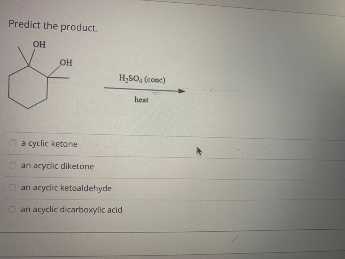 Predict the product.
OH
OH
H2SO4 (conc)
heat
a cyclic ketone
an acyclic diketone
an acyclic ketoaldehyde
an acyclic dicarboxylic acid
