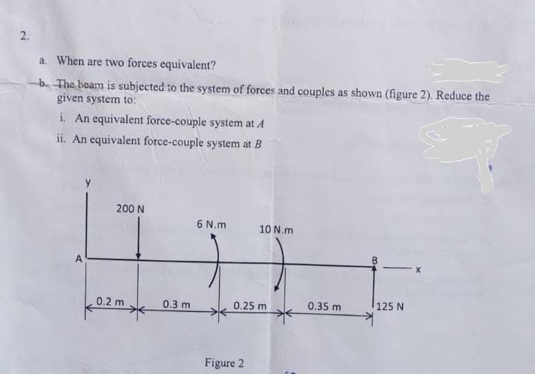 a. When are two forces equivalent?
b. The beam is subjected to the system of forces and couples as shown (figure 2). Reduce the
given system to:
i. An equivalent force-couple system at A
ii. An equivalent force-couple system at B
200 N
