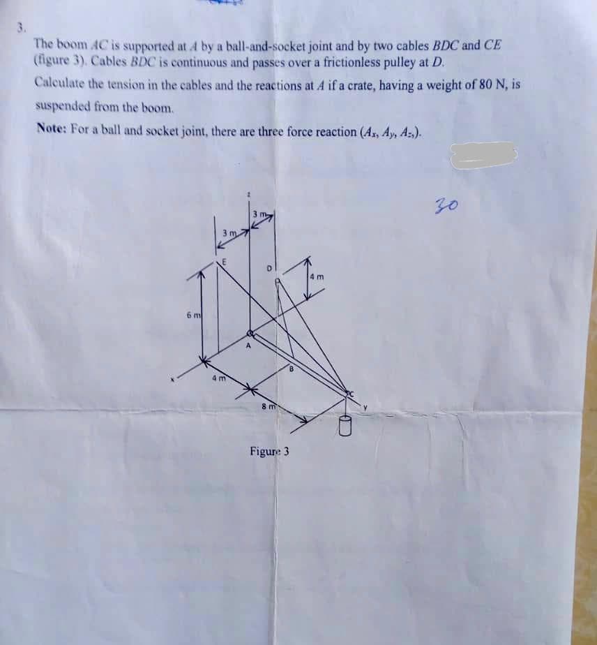 The boom 4C is supported at 4 by a ball-and-socket joint and by two cables BDC and CE
(figure 3). Cables BDC is continuous and passes over a frictionless pulley at D.
Calculate the tension in the cables and the reactions at 4 if a crate, having a weight of 80 N, is
suspended from the boom.
Note: For a ball and socket joint, there are three force reaction (A, Ay, A:).
30
m.
6 m
4 m
8 m
Figure 3
