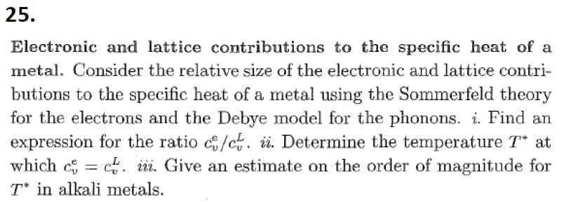 25.
Electronic and lattice contributions to the specific heat of a
metal. Consider the relative size of the electronic and lattice contri-
butions to the specific heat of a metal using the Sommerfeld theory
for the electrons and the Debye model for the phonons. i. Find an
expression for the ratio c/c. i. Determine the temperature T* at
which cc. iii. Give an estimate on the order of magnitude for
T* in alkali metals.
=