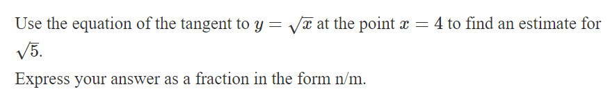 Use the equation of the tangent to y = √√x at the point x = 4 to find an estimate for
√5.
Express your answer as a fraction in the form n/m.