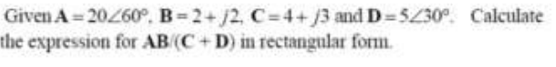 Given A = 20260°, B 2+j2, C=4+j3 and D 5430°. Calculate
the expression for AB (C+D) in rectangular form.
