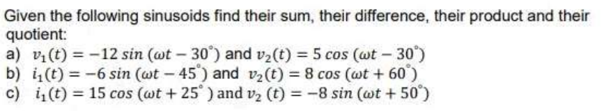 Given the following sinusoids find their sum, their difference, their product and their
quotient:
a) vi(t) = -12 sin (wt – 30') and v2(t) = 5 cos (wt – 30')
b) i(t) = -6 sin (wt - 45') and v2(t) = 8 cos (wt + 60')
c) i,(t) = 15 cos (@t + 25 ) and vz (t) = -8 sin (@t + 50°)
