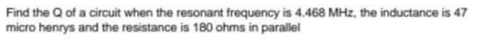 Find the Q of a circuit when the resonant frequency is 4.468 MHz, the inductance is 47
micro henrys and the resistance is 180 ohms in parallel
