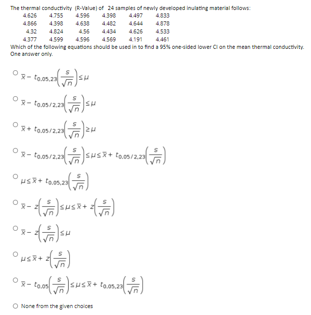 The thermal conductivity (R-Value) of 24 samples of newly developed inulating material follows:
4.626
4.755
4.596
4.398
4.497
4.833
4.866
4.398
4.638
4.482
4.644
4.878
4.32
4.824
4.56
4.434
4.626
4.533
4.377
4.599
4.596
4.569
4.191
4.461
Which of the following equations should be used in to find a 95% one-sided lower Cl on the mean thermal conductivity.
One answer only.
X- to.05,23
Ox- to.05/2,23
O E
x + to.05/2,23
°x- to.o5/2.23Sus+
SHSX+ t0.05/2,23
Hsx+ t0.05,23|
X- Z
ヌ-
to.05
<μ<X+ to.05,23 |
O None from the given choices
