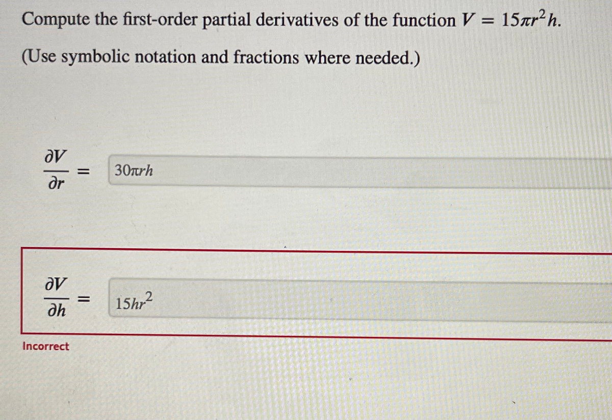 ### Understanding First-Order Partial Derivatives

#### Problem Statement
Compute the first-order partial derivatives of the function \( V = 15\pi r^2 h \).

(Use symbolic notation and fractions where needed.)

#### Solution
To find the first-order partial derivatives of the given function with respect to \( r \) and \( h \), we differentiate the function \( V \) with respect to each variable separately, treating the other variable as a constant.

1. **Partial Derivative with respect to \( r \):**
\[
\frac{\partial V}{\partial r} = 30\pi rh
\]

2. **Partial Derivative with respect to \( h \):**
\[
\frac{\partial V}{\partial h} = 15\pi r^2
\]

##### Partial Derivative Explanation
- **\(\frac{\partial V}{\partial r}\)**: This represents how the volume \( V \) changes as the radius \( r \) changes, while keeping the height \( h \) constant.
- **\(\frac{\partial V}{\partial h}\)**: This represents how the volume \( V \) changes as the height \( h \) changes, while keeping the radius \( r \) constant.

In this problem, the calculated partial derivative with respect to \( h \) (i.e., \(\frac{\partial V}{\partial h}\)) is:
\[
\frac{\partial V}{\partial h} = 15 r^2
\]
but was incorrectly evaluated as \( \frac{\partial V}{\partial h} = 15hr^2 \). The correct form has been boxed.

### Conclusion
Understanding partial derivatives is crucial, especially in multivariable calculus, as it helps in understanding how a function changes with respect to one variable while keeping the other(s) constant.