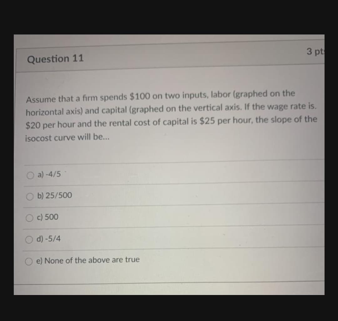 Question 11
3 pt
Assume that a firm spends $100 on two inputs, labor (graphed on the
horizontal axis) and capital (graphed on the vertical axis. If the wage rate is.
$20 per hour and the rental cost of capital is $25 per hour, the slope of the
isocost curve will be...
a) -4/5
O b) 25/500
c) 500
d) -5/4
O e) None of the above are true
