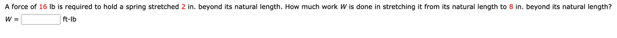 A force of 16 lb is required to hold a spring stretched 2 in. beyond its natural length. How much work W is done in stretching it from its natural length to 8 in. beyond its natural length?
W =
ft-lb