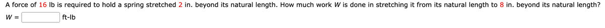 A force of 16 lb is required to hold a spring stretched 2 in. beyond its natural length. How much work W is done in stretching it from its natural length to 8 in. beyond its natural length?
W =
ft-lb