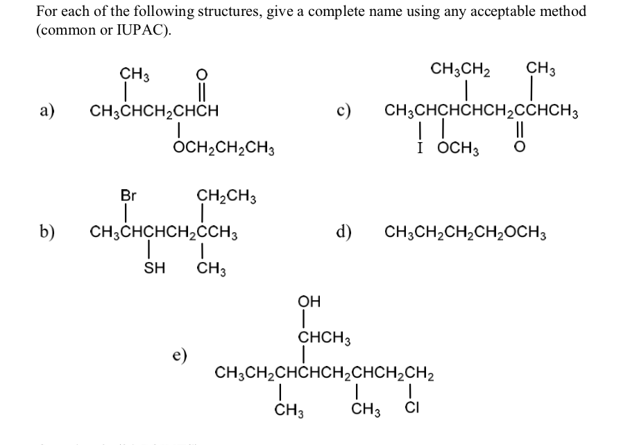 For each of the following structures, give a complete name using any acceptable method
(common or IUPAC).
a)
b)
CH 3
CH3CHCH₂CHCH
Br
O
OCH₂CH₂CH3
e)
CH₂CH3
CH3CHCHCH₂CCH3
SH
CH3
OH
CH3CH2 CH3
c) CH3CHCHCHCH₂CCHCH3
!!
I OCH 3
CH3
Ї
d) CH3CH₂CH₂CH₂OCH3
CHCH3
CH3CH₂CHCHCH₂CHCH₂CH₂
|
CH3 CI