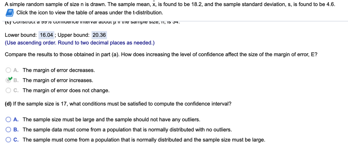 A simple random sample of size n is drawn. The sample mean, x, is found to be 18.2, and the sample standard deviation, s, is found to be 4.6.
Click the icon to view the table of areas under the t-distribution.
(C) COnSlruci a 9970 CONIUEIICE mtervai about p II the sampie Size, II, IS 34.
Lower bound: 16.04 ; Upper bound: 20.36
(Use ascending order. Round to two decimal places as needed.)
Compare the results to those obtained in part (a). How does increasing the level of confidence affect the size of the margin of error, E?
A. The margin of error decreases.
B. The margin of error increases.
C. The margin of error does not change.
(d) If the sample size is 17, what conditions must be satisfied to compute the confidence interval?
A. The sample size must be large and the sample should not have any outliers.
B. The sample data must come from a population that is normally distributed with no outliers.
C. The sample must come from a population that is normally distributed and the sample size must be large.
