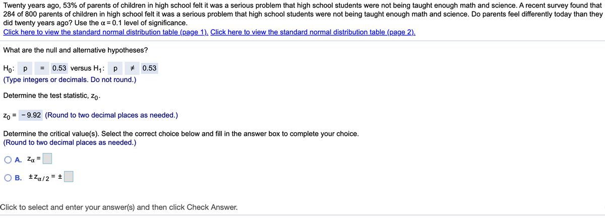 Twenty years ago, 53% of parents of children in high school felt it was a serious problem that high school students were not being taught enough math and science. A recent survey found that
284 of 800 parents of children in high school felt it was a serious problem that high school students were not being taught enough math and science. Do parents feel differently today than they
did twenty years ago? Use the a = 0.1 level of significance.
Click here to view the standard normal distribution table (page 1). Click here to view the standard normal distribution table (page 2).
What are the null and alternative hypotheses?
Ho: p
0.53 versus H1:
0.53
(Type integers or decimals. Do not round.)
Determine the test statistic, Zo-
Zo = - 9.92 (Round to two decimal places as needed.)
Determine the critical value(s). Select the correct choice below and fill in the answer box to complete your choice.
(Round to two decimal places as needed.)
O A. Za =
O B. tza/2 = ±
Click to select and enter your answer(s) and then click Check Answer.
