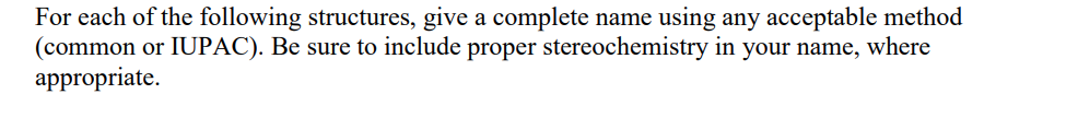 For each of the following structures, give a complete name using any acceptable method
(common or IUPAC). Be sure to include proper stereochemistry in your name, where
appropriate.