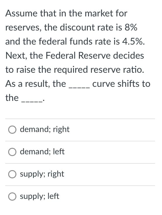 Assume that in the market for
reserves, the discount rate is 8%
and the federal funds rate is 4.5%.
Next, the Federal Reserve decides
to raise the required reserve ratio.
As a result, the ______ curve shifts to
the _______.
O demand; right
O demand; left
O supply; right
O supply; left