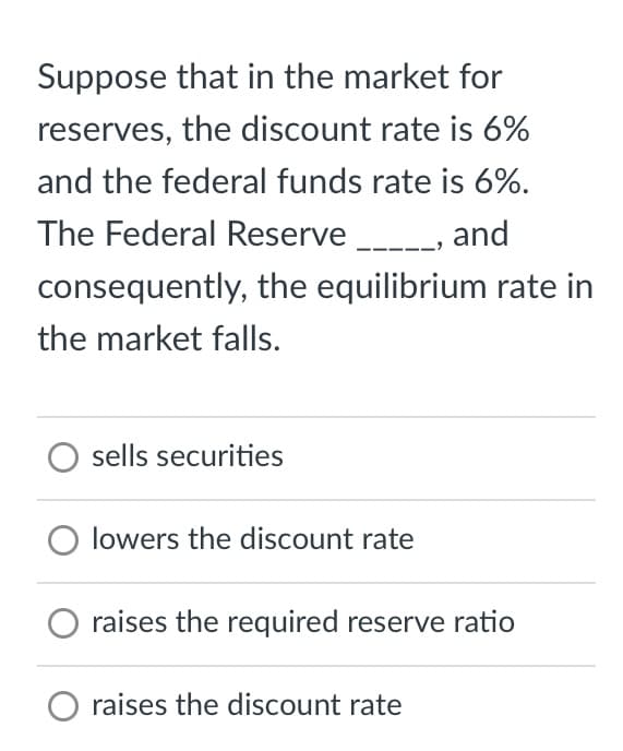 Suppose that in the market for
reserves, the discount rate is 6%
and the federal funds rate is 6%.
The Federal Reserve _____, and
consequently, the equilibrium rate in
the market falls.
O sells securities
O lowers the discount rate
raises the required reserve ratio
raises the discount rate