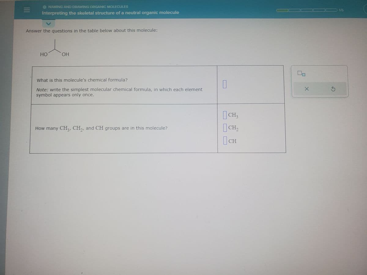 =
O NAMING AND DRAWING ORGANIC MOLECULES
Interpreting the skeletal structure of a neutral organic molecule
Answer the questions in the table below about this molecule:
HO
OH
What is this molecule's chemical formula?
Note: write the simplest molecular chemical formula, in which each element
symbol appears only once.
How many CH3, CH₂, and CH groups are in this molecule?
7
CH3
CH₂
CH
O-
S
1/5