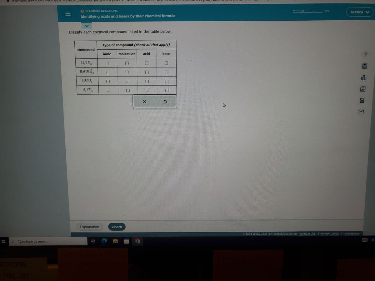 Type here to search
ROUPS:
O CHEMICAL REACTIONS
Identifying acids and bases by their chemical formula
Classify each chemical compound listed in the table below.
compound
H₂SO4
Ba(OH)₂
HC1O4
H₂PO3
Explanation
type of compound (check all that apply)
ionic
C
molecular
Check
acid
O
X
base
$
4
0/3
Jessica V
Ⓒ2023 McGraw Hill LLC. All Rights Reserved. Terms of Use Privacy Center | Accessibility
?
olo
Ar
8:0