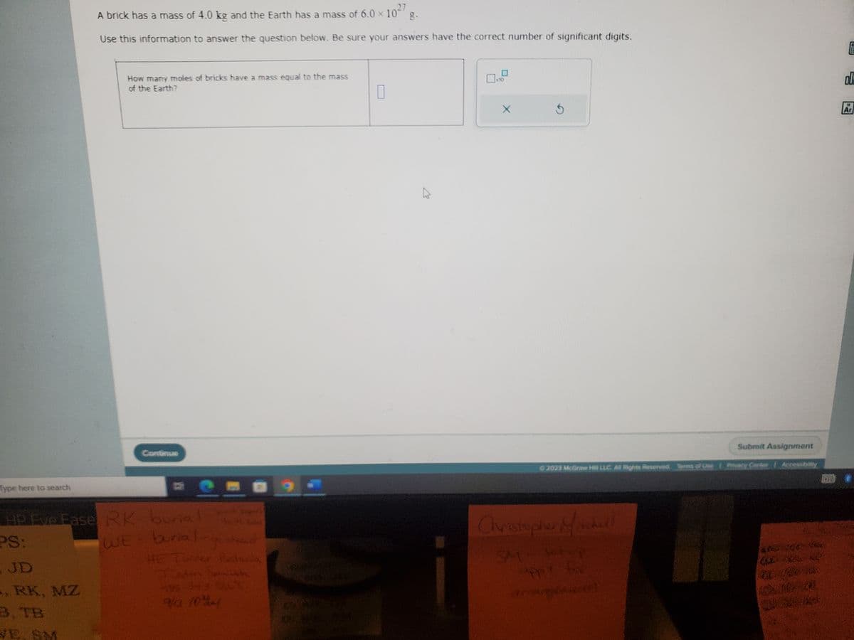 Type here to search
A brick has a mass of 4.0 kg and the Earth has a mass of 6.0 × 10²/
27
Use this information to answer the question below. Be sure your answers have the correct number of significant digits.
JD
, RK, MZ
B, TB
How many moles of bricks have a mass equal to the mass
of the Earth?
Continue
HP Eve Ease RK- burial
PS:
WE burial
-gratio
HE Turner Bes
9/13 104
E
0
X
© 2023 McGraw Her LLC All Rights Reserved. Terms of Use Rosary Center
Christopher Michell
Submit Assignment
appy f
demampuan
E
00
Ar