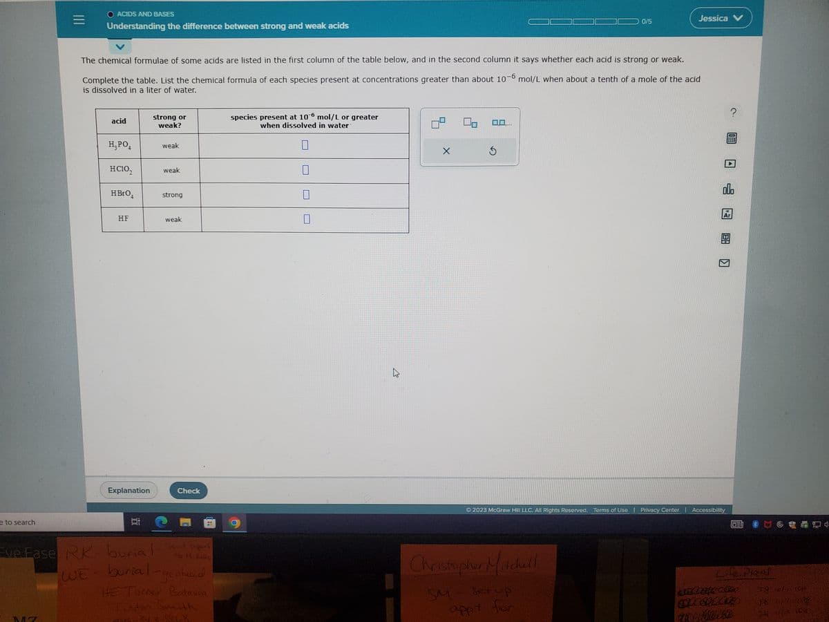 e to search
O ACIDS AND BASES
Understanding the difference between strong and weak acids
Eve Fase RK
The chemical formulae of some acids are listed in the first column of the table below, and in the second column it says whether each acid is strong or weak.
Complete the table. List the chemical formula of each species present at concentrations greater than about 10-6 mol/L when about a tenth of a mole of the acid
is dissolved in a liter of water.
acid
H₂PO4
HC10₂
HBro,
HF
Explanation
학
strong or
weak?
weak
WE burial-
weak
strong
weak
Check
to M. Kala
burial sent papers
goateed
HE Turner Batavia
Justin Smith
10
6152343768
species present at 106 mol/L or greater
when dissolved in water
2
X
0,0....
5
0/5
Christopher Mitcull
SM - setup
appt for
Jessica V
noontimODE
?
Ⓒ2023 McGraw Hill LLC. All Rights Reserved. Terms of Use | Privacy Center | Accessibility
098
000
12
Ar
8: 1
FO
Life Plans
ancate.com
STECKLARD
anatibika
72 ich 104
36 9/200