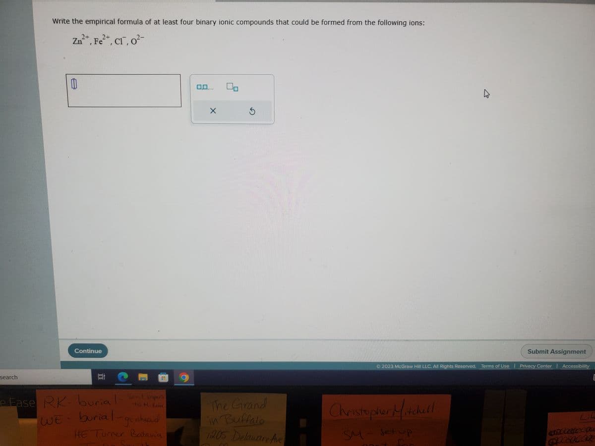 search
Write the empirical formula of at least four binary ionic compounds that could be formed from the following ions:
2+
Zn
n²+, Fe²+, Cl, o²-
11
Continue
100
e Fase RK- burial- Sent papers
WE - burial
burial-go ahead
HE Turner Batavia
-16
*****
X
5
The Grand
in Buffalo
1205 Delaware Ave
Submit Assignment
© 2023 McGraw Hill LLC. All Rights Reserved. Terms of Use | Privacy Center | Accessibility
Christopher Mitchell
SM - set up
Life
antcats co
SpeedAR