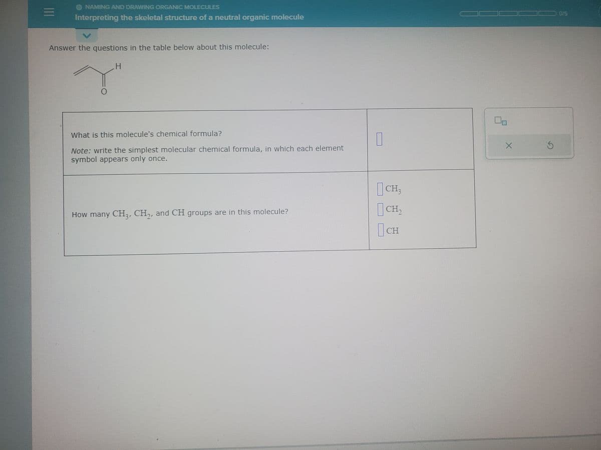 |||
NAMING AND DRAWING ORGANIC MOLECULES
Interpreting the skeletal structure of a neutral organic molecule
Answer the questions in the table below about this molecule:
H
"
0
What is this molecule's chemical formula?
Note: write the simplest molecular chemical formula, in which each element
symbol appears only once.
How many CH3 CH₂, and CH groups are in this molecule?
CH3
CH₂
CH
X
3