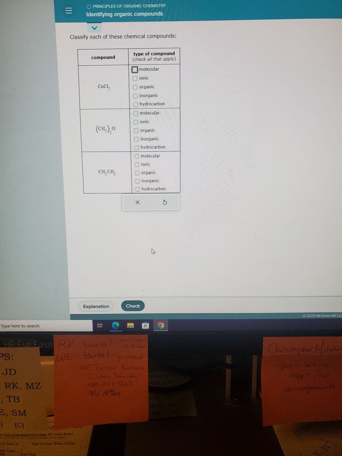 Type here to search
JD
RK, MZ
TB
E, SM
-)
(C)
|||
e Man N
Classify each of these chemical compounds:
WE
O PRINCIPLES OF ORGANIC CHEMISTRY
Identifying organic compounds
vertime for your home.
til ste sey
Spall On dusty When Calling
compound
CuCh
(CH₂)₂0
CH₂CH₂
Explanation
E
type of compound
(check all that apply)
molecular
ionic
HP Eve Fase RK-burial-sent papers
Kelm
PS:
organic
inorganic
hydrocarbon
molecular
X
585-343-8868
9/13 10 am
ionic
organic
inorganic
hydrocarbon
molecular
Check
ionic
organic
inorganic
hydrocarbon
burial-go ahead
HE Turner Batavia
Justin Sarith
$
AB, TB
© 2023 McGraw Hill LLC
Christopher Mitche
SM- & top
appy for
arrangement)
17