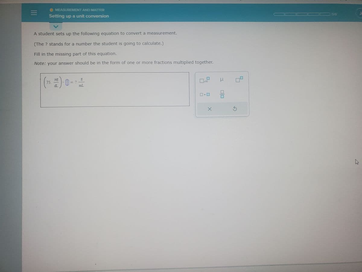 =
MEASUREMENT AND MATTER
Setting up a unit conversion
A student sets up the following equation to convert a measurement.
(The ? stands for a number the student is going to calculate.)
Fill in the missing part of this equation.
Note: your answer should be in the form of one or more fractions multiplied together.
g
(75. 1/2) - = ² -
?
mL
x10
X
L
9
CUB