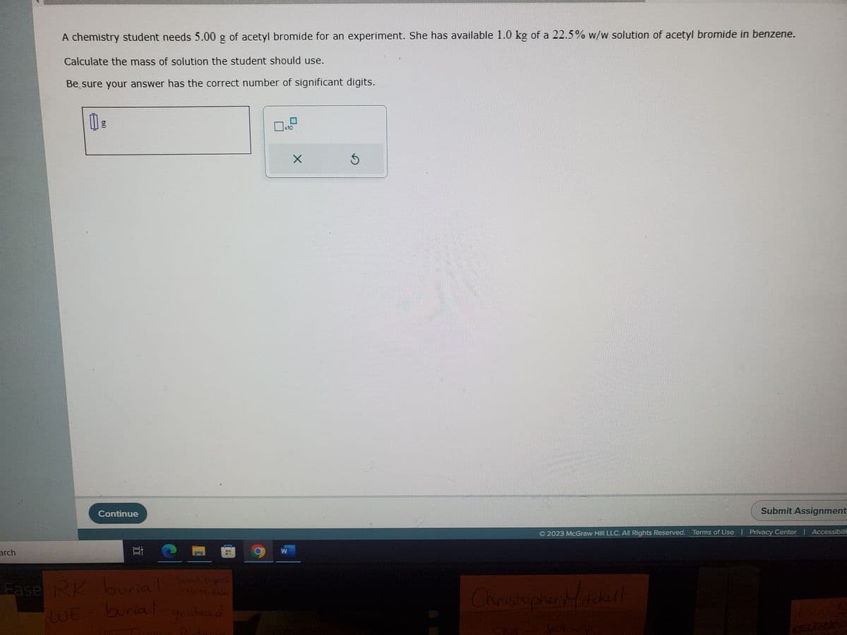 arch
A chemistry student needs 5.00 g of acetyl bromide for an experiment. She has available 1.0 kg of a 22.5% w/w solution of acetyl bromide in benzene.
Calculate the mass of solution the student should use.
Be sure your answer has the correct number of significant digits.
g
Continue
E
to Mikeld
Ease RK-burial Sont papers
WE burial
go ahead
R
x10
9 w
X
Ś
2023 McGraw Hill LLC. All Rights Reserved. Terms of Use | Privacy Center | Accessibili
#YHTHEF
Christopher Mitchell
Submit Assignment
fup
EXEMPFINAL