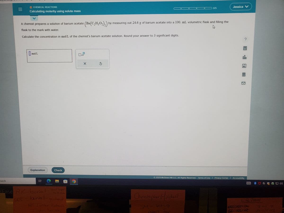 O CHEMICAL REACTIONS
Calculating molarity using solute mass
earch
A chemist prepares a solution of barium acetate (Ba
flask to the mark with water.
Calculate the concentration in mol/L of the chemist's barium acetate solution. Round your answer to 3 significant digits.
00 mol/L
Explanation
Check
C
Ease RK- burial Sent papers
to M. Kon
WE burial
go ahead
HE Turner Batavia
Justin Sarith
x10
(Ba(C₂H₂O₂)₂) by measuring out 24.6 g of barium acetate into a 100. mL volumetric flask and filling the
X
Ś
0/5
Christopher Madull
SM - set up
appt for
Jessica V
?
000
18
Ar
B-
© 2023 McGraw Hill LLC. All Rights Reserved. Terms of Use | Privacy Center | Accessibility
Life Plans
anteatx.com
SLEDER