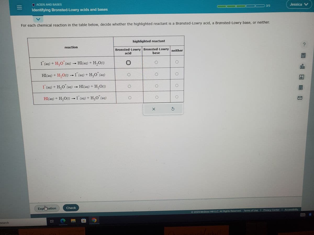 search
|||
O ACIDS AND BASES
Identifying Bronsted-Lowry acids and bases
For each chemical reaction in the table below, decide whether the highlighted reactant is a Brønsted-Lowry acid, a Brønsted-Lowry base, or neither.
reaction
I (aq) + H₂O (aq)
HI(aq) + H₂O(l)
HI(aq) + H,O) → I (aq) + H,O (aq)
I (aq) + H,O (aq) → HI(aq) + H,O
HI(aq) + H₂O(1) → I¯ (aq) + H₂O¯(aq)
Ei
Explmmation Check
BROM
C
C
S
highlighted reactant
Bronsted-Lowry Bronsted-Lowry neither
acid
base
X
$
3/5
O
Jessica V
2023 McGraw Hill LLC. All Rights Reserved. Terms of Use | Privacy Center | Accessibility
000
Ar
图]