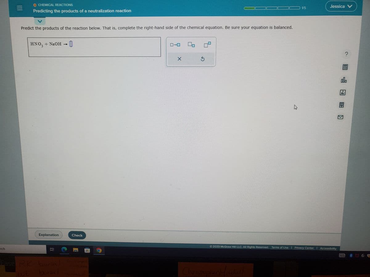 rch
|||
O CHEMICAL REACTIONS
Predicting the products of a neutralization reaction
Predict the products of the reaction below. That is, complete the right-hand side of the chemical equation. Be sure your equation is balanced.
HNO3 + NaOH → 0
Explanation
Ease RK- burial
WE burial
Check
papers
46 H. Kdy
go ahead
X
09
1/5
Christopher Mitchell
Jessica V
2023 McGraw Hill LLC. All Rights Reserved. Terms of Use | Privacy Center | Accessibility
000
14
GE