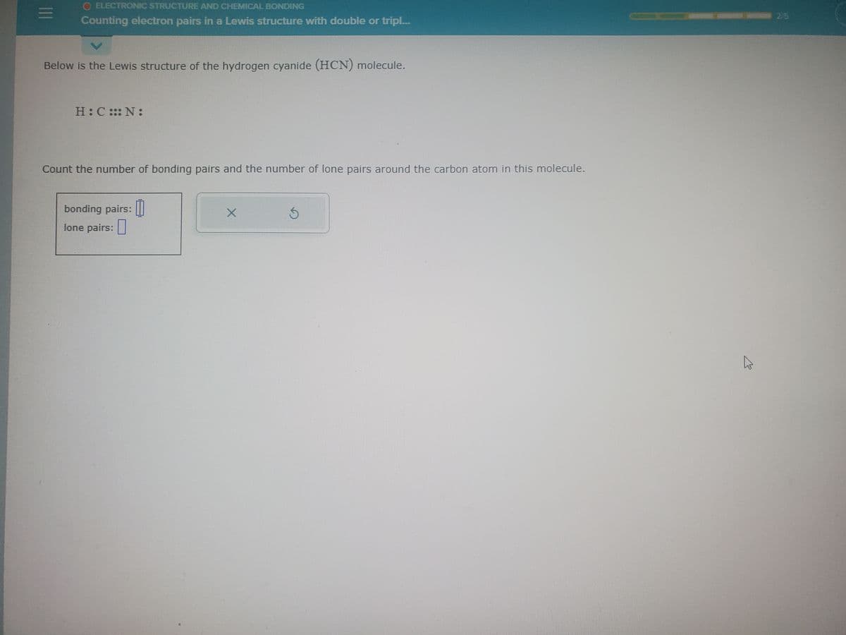 |||
O ELECTRONIC STRUCTURE AND CHEMICAL BONDING
Counting electron pairs in a Lewis structure with double or tripl....
V
Below is the Lewis structure of the hydrogen cyanide (HCN) molecule.
H:C::N:
Count the number of bonding pairs and the number of lone pairs around the carbon atom in this molecule.
bonding pairs:
lone pairs:
S
B