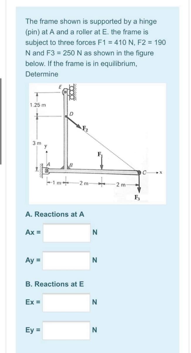 The frame shown is supported by a hinge
(pin) at A and a roller at E. the frame is
subject to three forces F1 = 410 N, F2 = 190
N and F3 = 250 N as shown in the figure
below. If the frame is in equilibrium,
Determine
1.25 m
F2
3 m
2 m
2 m
F3
A. Reactions at A
Ax =
Ay =
B. Reactions at E
Ex =
Ey =
