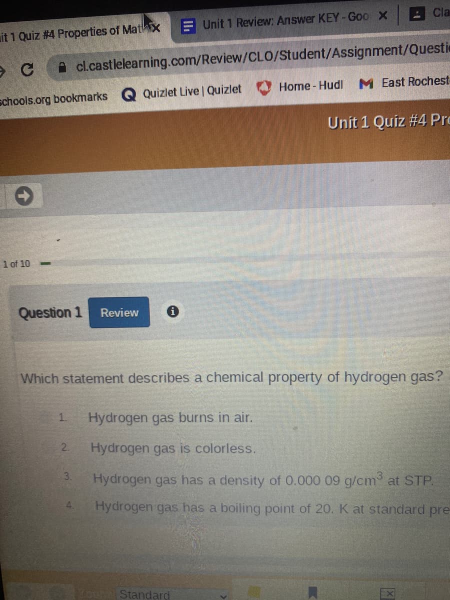 Cla
Unit 1 Review Answer KEY- Goo X
it 1 Quiz #4 Properties of MathX
cl.castlelearning.com/Review/CLO/Student/Assignment/Questi
Home - Hudl
M East Rochest
Quizlet Live Quizlet
schools.org bookmarks
Unit 1 Quiz #4 Pro
1 of 10
Question 1
Review
Which statement describes a chemical property of hydrogen gas?
1.
Hydrogen gas burns in air.
2.
Hydrogen gas is colorless.
3.
Hydrogen gas has a density of 0.000 09 g/cm at STP.
4.
Hydrogen gas has a boiling point of 20. K at standard pre
Standard
