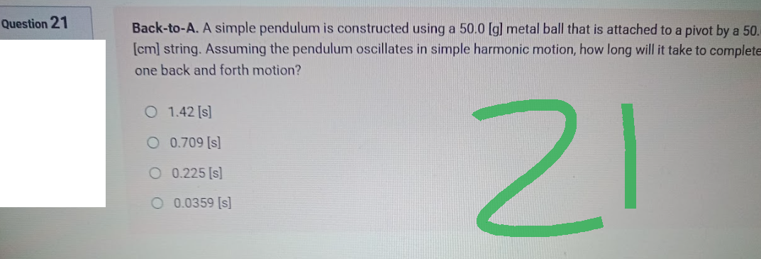 Question 21
Back-to-A. A simple pendulum is constructed using a 50.0 [g] metal ball that is attached to a pivot by a 50.
[cm] string. Assuming the pendulum oscillates in simple harmonic motion, how long will it take to complete
one back and forth motion?
○ 1.42 [s]
○ 0.709 [s]
리
○ 0.225 [s]
○ 0.0359 [s]