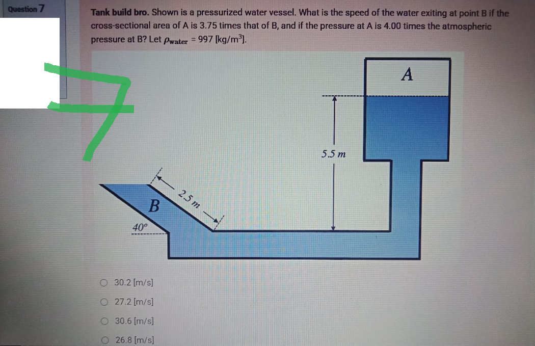 Question 7
Tank build bro. Shown is a pressurized water vessel. What is the speed of the water exiting at point B if the
cross-sectional area of A is 3.75 times that of B, and if the pressure at A is 4.00 times the atmospheric
pressure at B? Let Pwater = 997 [kg/m³].
A
5.5 m
B
40°
O 30.2 [m/s]
O 27.2 [m/s]
O 30.6 [m/s]
O 26.8 [m/s]
2.5 m →→