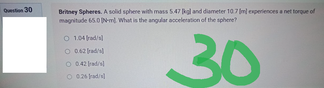 Question 30
Britney Spheres. A solid sphere with mass 5.47 [kg] and diameter 10.7 [m] experiences a net torque of
magnitude 65.0 [N-m]. What is the angular acceleration of the sphere?
1.04 [rad/s]
O 0.62 [rad/s]
30
O 0.42 [rad/s]
0.26 [rad/s]