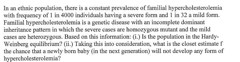 In an ethnic population, there is a constant prevalence of familial hypercholesterolemia
with frequency of 1 in 4000 individuals having a severe form and 1 in 32 a mild form.
Familial hypercholesterolemia is a genetic disease with an incomplete dominant
inheritance pattern in which the severe cases are homozygous mutant and the mild
cases are heterozygous. Based on this information: (i.) Is the population in the Hardy-
Weinberg equilibrium? (ii.) Taking this into consideration, what is the closet estimate f
the chance that a newly born baby (in the next generation) will not develop any form of
hypercholesterolemia?
