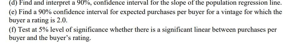 (d) Find and interpret a 90%, confidence interval for the slope of the population regression line.
(e) Find a 90% confidence interval for expected purchases per buyer for a vintage for which the
buyer a rating is 2.0.
(f) Test at 5% level of significance whether there is a significant linear between purchases per
buyer and the buyer's rating.