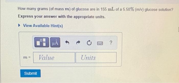 How many grams (of mass m) of glucose are in 155 mL of a 5.50% (m/v) glucose solution?
Express your answer with the appropriate units.
View Available Hint(s)
μA
?
peng
m=
Units
Submit
Value