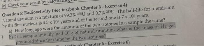 iv) Check your result by cal
Question 5: Radioactivity (See textbook Chapter 6 - Exercise 4)
Natural uranium is a mixture of 99.3% 238U and 0.7% 235U. The half-life for a emission
by the first nucleus is 4.5 x 109 years and of the second one is 7 x 108 years.
a) How long ago were the amounts of the two isotopes in a sample the same?
b) If a sample initially had 10 g of natural uranium, what is the mass of He gas
produced since that time by the two isotopes?
thook Chapter 6- Exercise 6)
conte