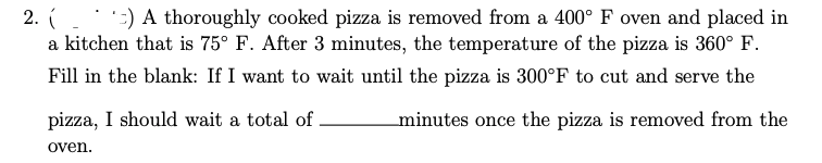 2.) A thoroughly cooked pizza is removed from a 400° F oven and placed in
a kitchen that is 75° F. After 3 minutes, the temperature of the pizza is 360° F.
Fill in the blank: If I want to wait until the pizza is 300°F to cut and serve the
minutes once the pizza is removed from the
pizza, I should wait a total of
oven.