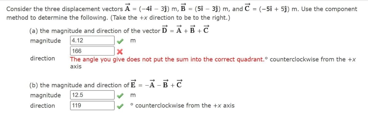 c
=
(-51 +5ĵ) m. Use the component
Consider the three displacement vectors A = (-41 - 3ĵ) m, B = (51- 3ĵ) m, and
method to determine the following. (Take the +x direction to be to the right.)
(a) the magnitude and direction of the vector D = A + B + C
magnitude
4.12
m
166
direction
The angle you give does not put the sum into the correct quadrant.° counterclockwise from the +x
axis
(b) the magnitude and direction of E =
-A-B+C
magnitude 12.5
m
direction
119
° counterclockwise from the +x axis