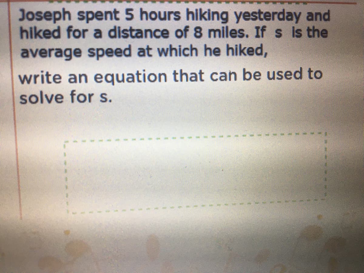 Joseph spent 5 hours hiking yesterday and
hiked for a distance of 8 miles. If s is the
average speed at which he hiked,
write an equation that can be used to
solve for s.
