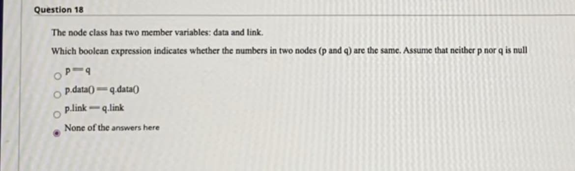 Question 18
The node class has two member variables: data and link.
Which boolean cxpression indicates whether the numbers in two nodes (p and q) are the same. Assume that neither p nor q is null
p.data() q.data()
p.link-q.link
None of the answers here
