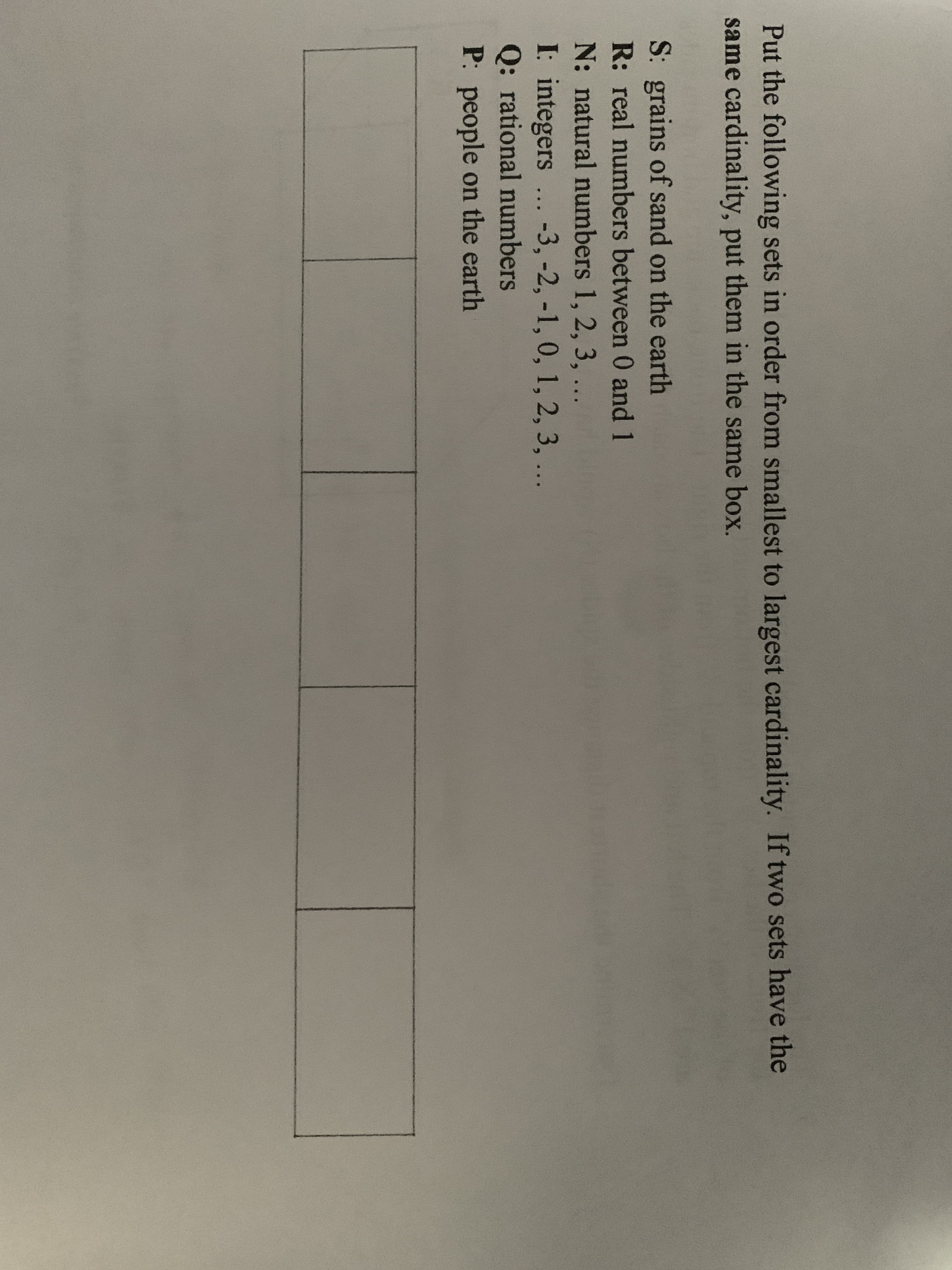 Put the following sets in order from smallest to largest cardinality. If two sets have the
same cardinality, put them in the same box.
S: grains of sand on the earth
R: real numbers between 0 and 1
N: natural numbers 1, 2, 3, ...
I: integers ...-3, -2, -1, 0, 1, 2, 3, ...
Q: rational numbers
P: people on the earth
