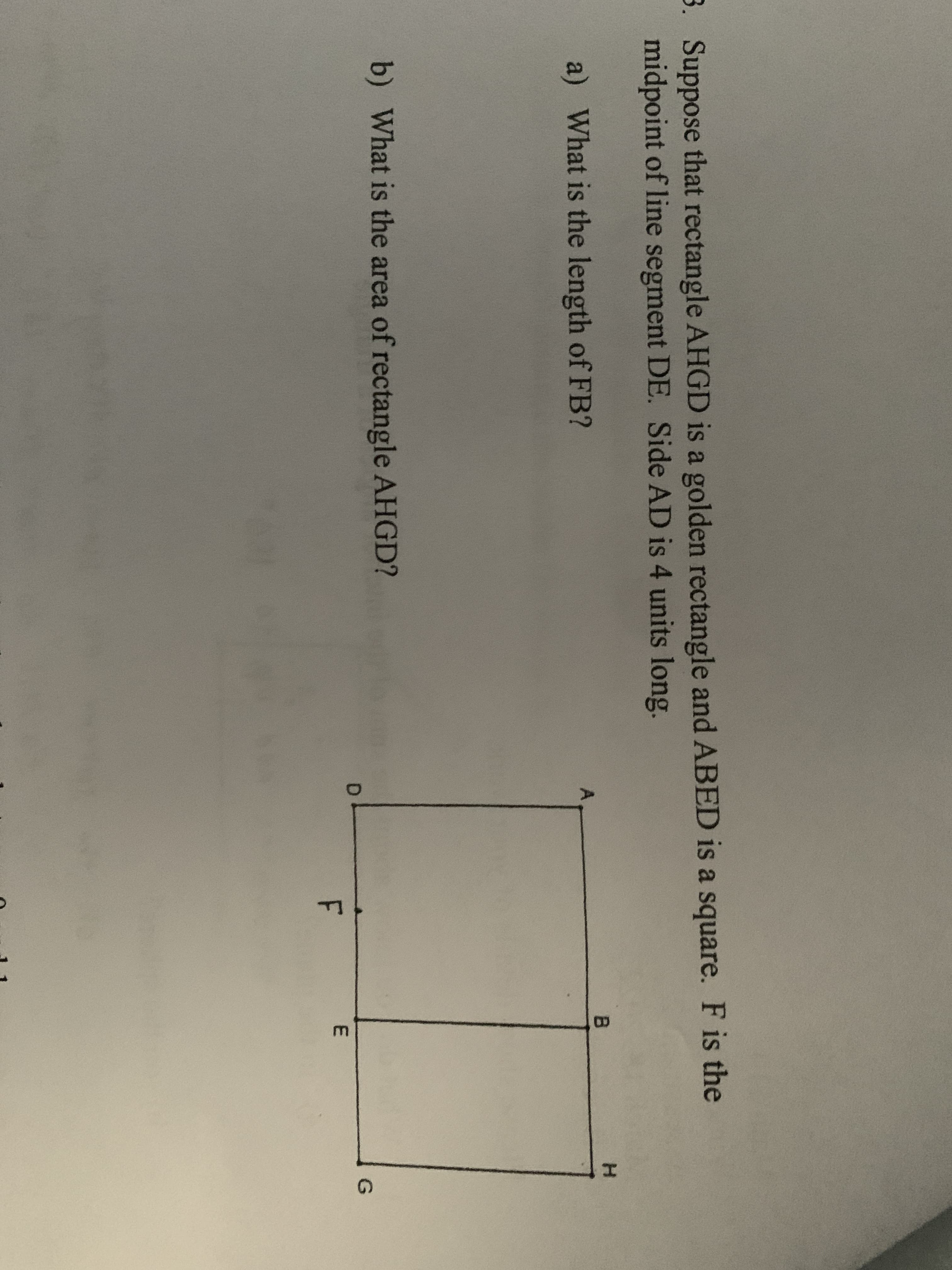 3. Suppose that rectangle AHGD is a golden rectangle and ABED is a square. F is the
midpoint of line segment DE. Side AD is 4 units long.
H.
a) What is the length of FB?
b) What is the area of rectangle AHGD?
G
F
E.
