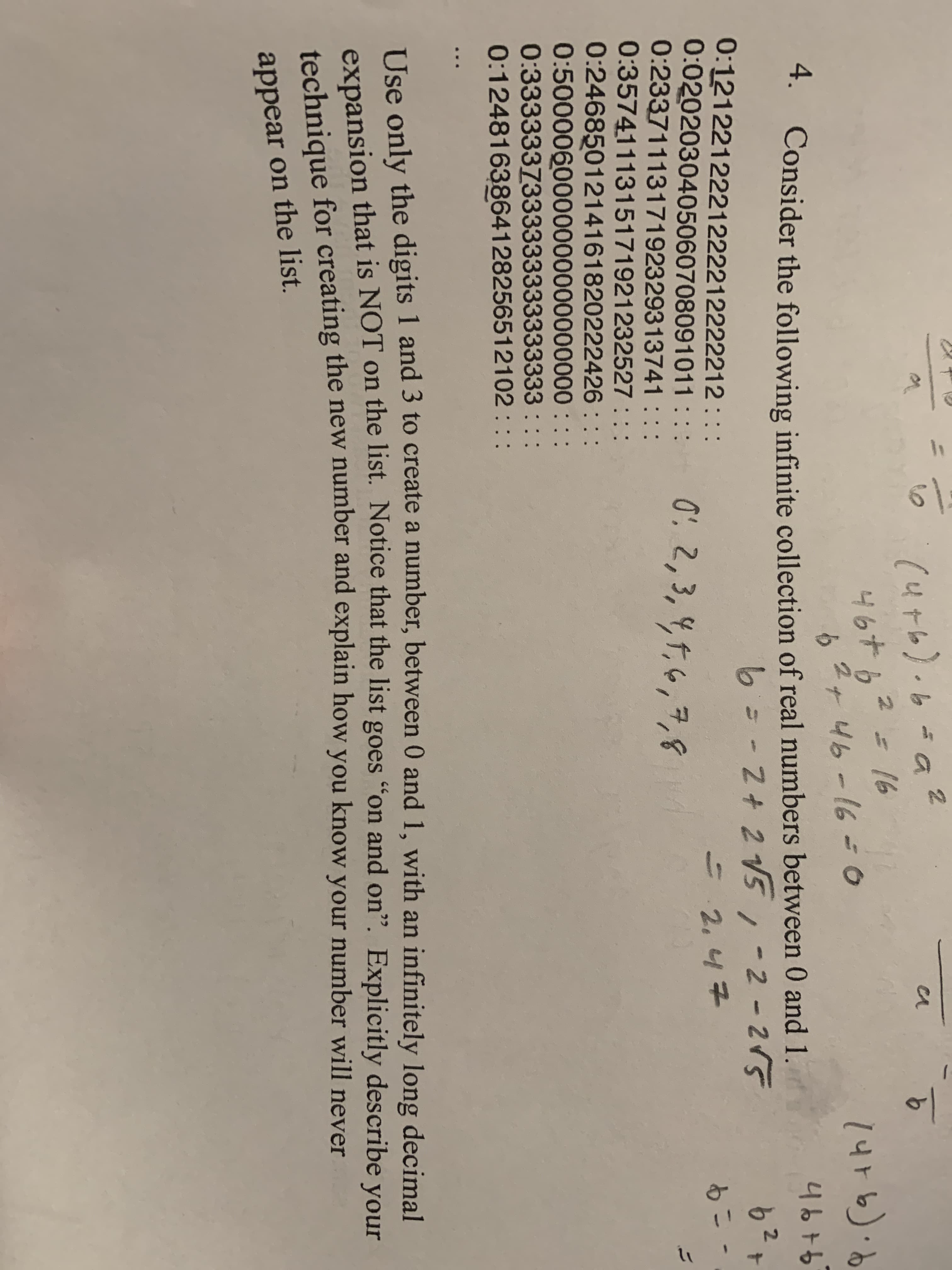 (4t6)
46+62
2+46-160
9.
16
4.
Consider the following infinite collection of real numbers between 0 and 1.
4676
6= -2+ 2 V5,-2-215
0:1212212221222212222212 : ::
0:0202030405060708091011 :::
0:2337111317192329313741
0:3574111315171921232527
0:2468501214161820222426 : : :
0:5000060000000000000000 : ::
0:3333337333333333333333 : ::
0:1248163864128256512102 : ::
62
0: 2,3, 4,f,6,7,8
2.47
もこ-
=
Use only the digits 1 and 3 to create a number, between 0 and 1, with an infinitely long decimal
expansion that is NOT on the list. Notice that the list goes "on and on". Explicitly describe vour
tochnique for creating the new number and explain how you know your number will never
appear on the list.
