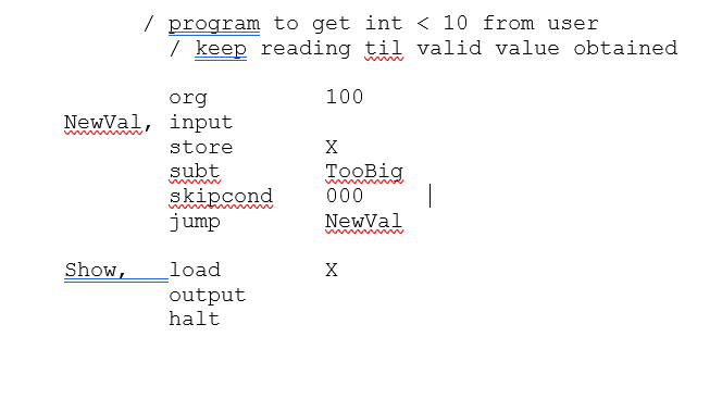 / program to get int < 10 from user
/ keep reading til valid value obtained
org
NewVal, input
store
subt
skipcond
jump
Show,
load
output
halt
100
X
TooBig
000
NewVal
X